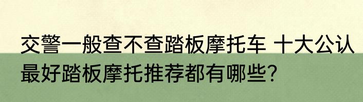 交警一般查不查踏板摩托车 十大公认最好踏板摩托推荐都有哪些？