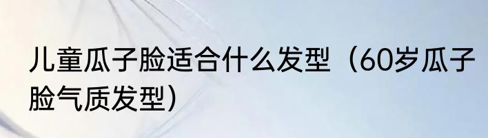 儿童瓜子脸适合什么发型（60岁瓜子脸气质发型）