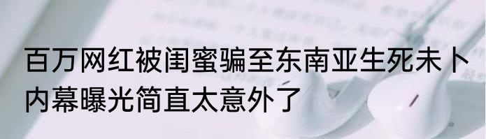 百万网红被闺蜜骗至东南亚生死未卜 内幕曝光简直太意外了