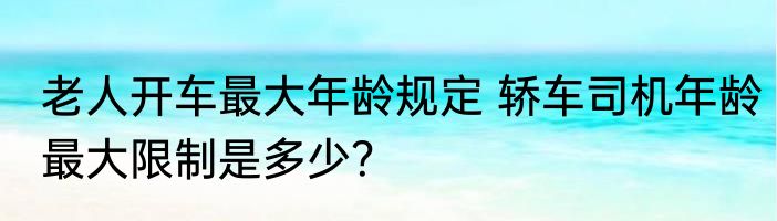 老人开车最大年龄规定 轿车司机年龄最大限制是多少？