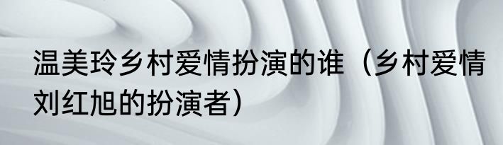 温美玲乡村爱情扮演的谁（乡村爱情刘红旭的扮演者）
