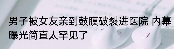 男子被女友亲到鼓膜破裂进医院 内幕曝光简直太罕见了