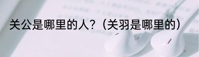 关公是哪里的人?（关羽是哪里的）