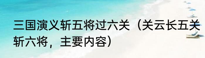 三国演义斩五将过六关（关云长五关斩六将，主要内容）