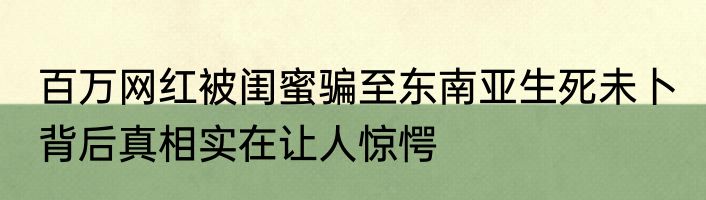 百万网红被闺蜜骗至东南亚生死未卜 背后真相实在让人惊愕
