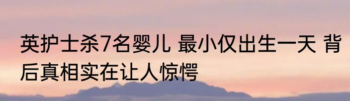 英护士杀7名婴儿 最小仅出生一天 背后真相实在让人惊愕