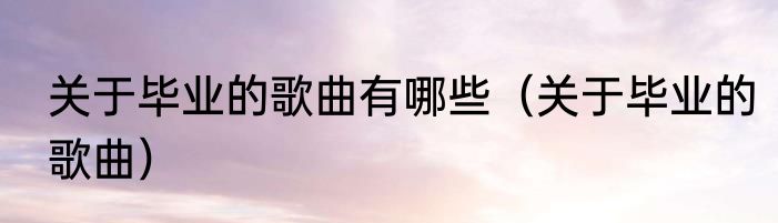 关于毕业的歌曲有哪些（关于毕业的歌曲）