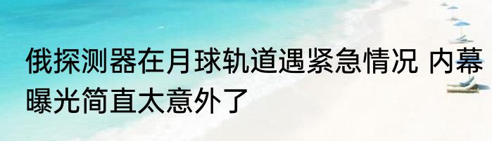 俄探测器在月球轨道遇紧急情况 内幕曝光简直太意外了
