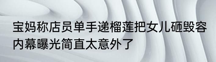 宝妈称店员单手递榴莲把女儿砸毁容 内幕曝光简直太意外了