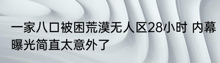 一家八口被困荒漠无人区28小时 内幕曝光简直太意外了
