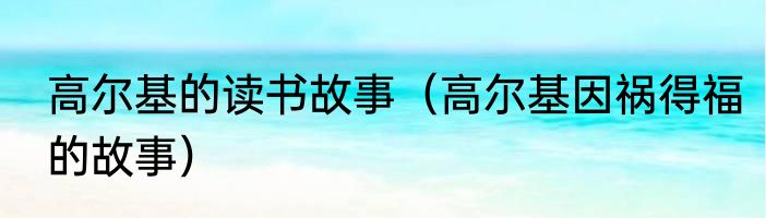 高尔基的读书故事（高尔基因祸得福的故事）