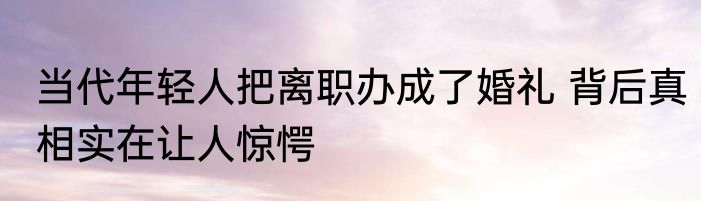 当代年轻人把离职办成了婚礼 背后真相实在让人惊愕