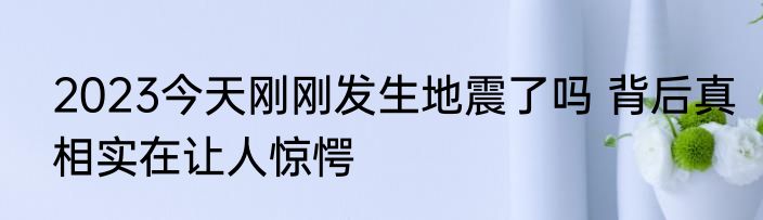 2023今天刚刚发生地震了吗 背后真相实在让人惊愕