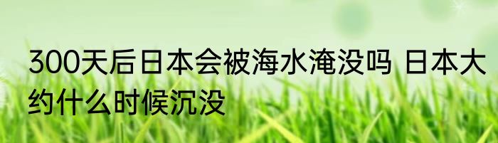 300天后日本会被海水淹没吗 日本大约什么时候沉没