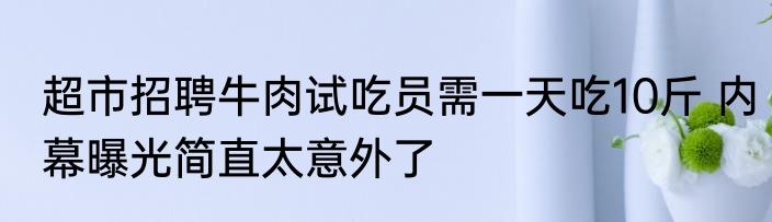 超市招聘牛肉试吃员需一天吃10斤 内幕曝光简直太意外了