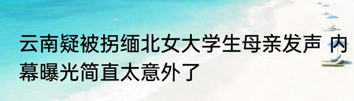 云南疑被拐缅北女大学生母亲发声 内幕曝光简直太意外了