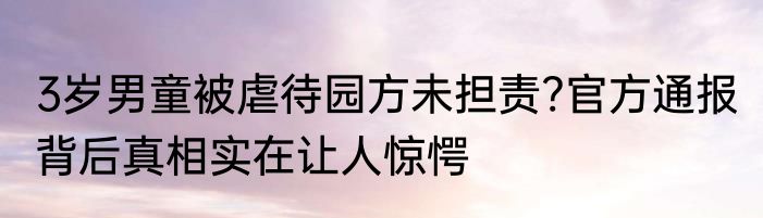 3岁男童被虐待园方未担责?官方通报 背后真相实在让人惊愕
