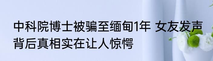 中科院博士被骗至缅甸1年 女友发声 背后真相实在让人惊愕