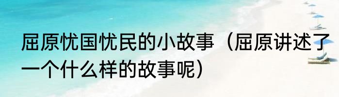屈原忧国忧民的小故事（屈原讲述了一个什么样的故事呢）