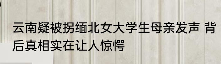 云南疑被拐缅北女大学生母亲发声 背后真相实在让人惊愕