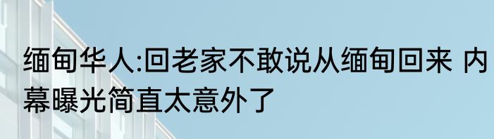 缅甸华人:回老家不敢说从缅甸回来 内幕曝光简直太意外了