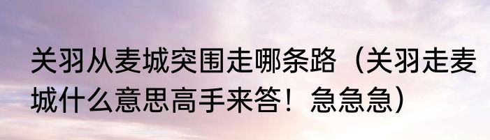 关羽从麦城突围走哪条路（关羽走麦城什么意思高手来答！急急急）