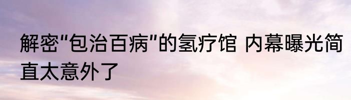 解密“包治百病”的氢疗馆 内幕曝光简直太意外了