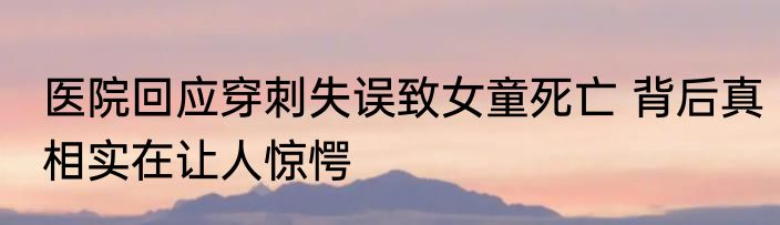 医院回应穿刺失误致女童死亡 背后真相实在让人惊愕