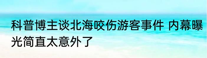 科普博主谈北海咬伤游客事件 内幕曝光简直太意外了
