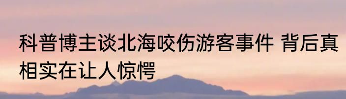 科普博主谈北海咬伤游客事件 背后真相实在让人惊愕