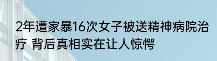 2年遭家暴16次女子被送精神病院治疗 背后真相实在让人惊愕