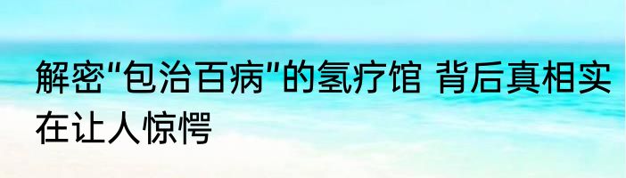解密“包治百病”的氢疗馆 背后真相实在让人惊愕