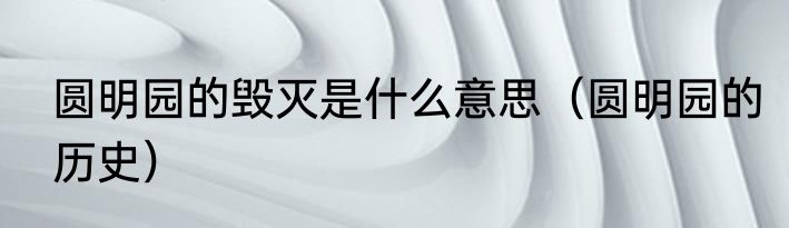 圆明园的毁灭是什么意思（圆明园的历史）