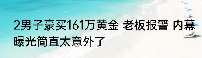 2男子豪买161万黄金 老板报警 内幕曝光简直太意外了