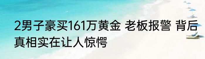 2男子豪买161万黄金 老板报警 背后真相实在让人惊愕
