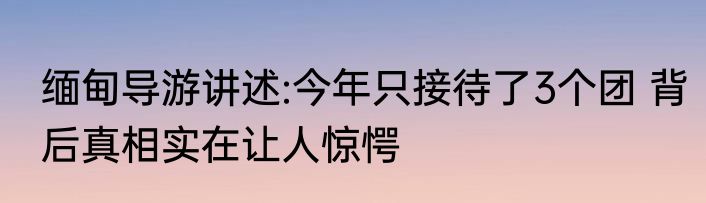 缅甸导游讲述:今年只接待了3个团 背后真相实在让人惊愕