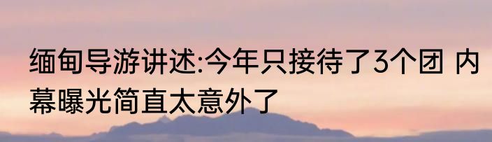 缅甸导游讲述:今年只接待了3个团 内幕曝光简直太意外了