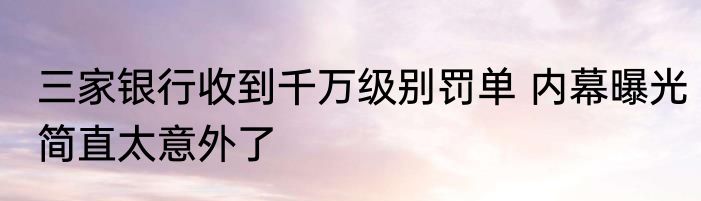 三家银行收到千万级别罚单 内幕曝光简直太意外了