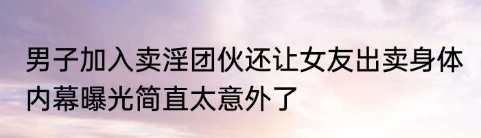 男子加入卖淫团伙还让女友出卖身体 内幕曝光简直太意外了