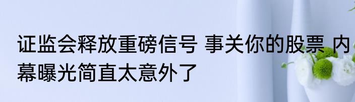 证监会释放重磅信号 事关你的股票 内幕曝光简直太意外了