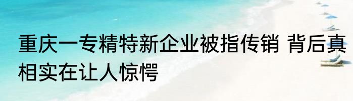 重庆一专精特新企业被指传销 背后真相实在让人惊愕