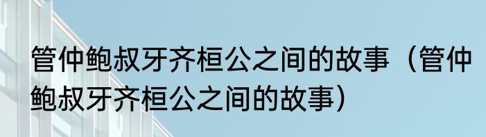 管仲鲍叔牙齐桓公之间的故事（管仲鲍叔牙齐桓公之间的故事）