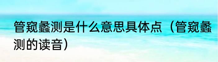 管窥蠡测是什么意思具体点（管窥蠡测的读音）
