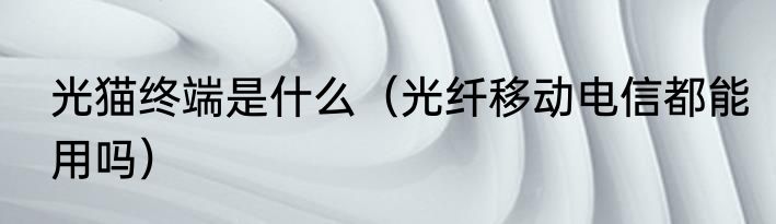 光猫终端是什么（光纤移动电信都能用吗）