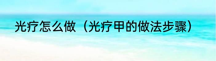 光疗怎么做（光疗甲的做法步骤）