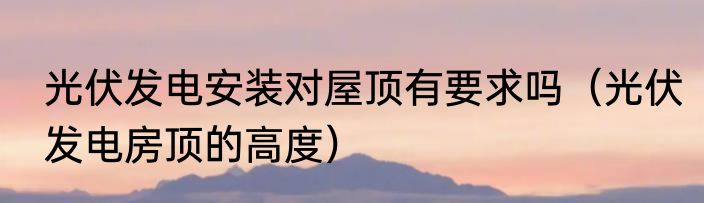 光伏发电安装对屋顶有要求吗（光伏发电房顶的高度）