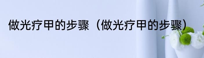 做光疗甲的步骤（做光疗甲的步骤）