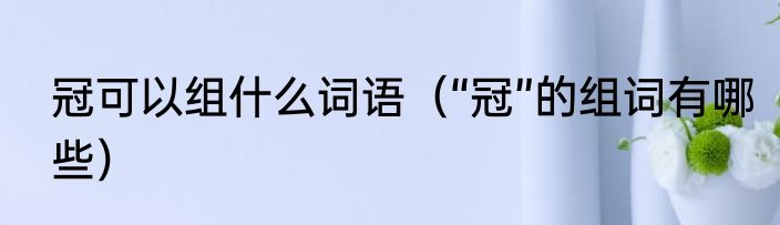 冠可以组什么词语（“冠”的组词有哪些）