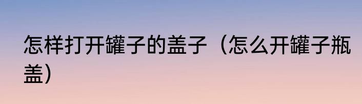 怎样打开罐子的盖子（怎么开罐子瓶盖）