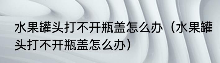 水果罐头打不开瓶盖怎么办（水果罐头打不开瓶盖怎么办）
